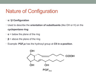 Nature of Configuration
• α / β Configuration
• Used to describe the orientation of substituents (like OH or H) on the
cyclopentane ring:
• α = below the plane of the ring
• β = above the plane of the ring
• Example: PGF α
₂ has the hydroxyl group at C9 in α-position.
 