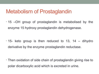 Metabolism of Prostaglandin
• 15 –OH group of prostaglandin is metabolised by the
enzyme 15 hydroxy prostaglandin dehydrogenase.
• 15- keto group is then reduced to 13, 14 – dihydro
derivative by the enzyme prostaglandin reductase.
• Then oxidation of side chain of prostaglandin giving rise to
polar dicarboxylic acid which is excreted in urine.
 