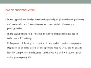 SAR OF PROSTAGLANDIN
• In the upper chain: Methyl esters (misoprostal), sulphonamide(sulprostone),
and hydroxyl group (rioprost) possess greater activity than natural
prostaglandins.
• In the cyclopentane ring: Variation in the cyclopentane ring has led to
reduction in PG activity.
• Enlargement of the ring or reduction of ring leads to inactive compounds.
Replacement of carbon atom of cyclopentane ring by O, S, and N leads to
inactive compounds. Replacement of 9 keto group with CH2 group gives
active (metenprost) PG.
 
