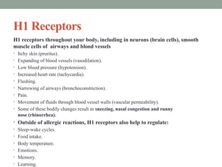 H1 Receptors
H1 receptors throughout your body, including in neurons (brain cells), smooth
muscle cells of airways and blood vessels
• Itchy skin (pruritus).
• Expanding of blood vessels (vasodilation).
• Low blood pressure (hypotension).
• Increased heart rate (tachycardia).
• Flushing.
• Narrowing of airways (bronchoconstriction).
• Pain.
• Movement of fluids through blood vessel walls (vascular permeability).
• Some of these bodily changes result in sneezing, nasal congestion and runny
nose (rhinorrhea).
• Outside of allergic reactions, H1 receptors also help to regulate:
• Sleep-wake cycles.
• Food intake.
• Body temperature.
• Emotions.
• Memory.
• Learning.
 