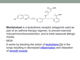 • Montelukast is a leukotriene receptor antagonist used as
part of an asthma therapy regimen, to prevent exercise
induced bronchoconstriction, and to treat seasonal allergic
rhinitis.
• MOA:
• It works by blocking the action of leukotriene D4 in the
lungs resulting in decreased inflammation and relaxation
of smooth muscle.
 