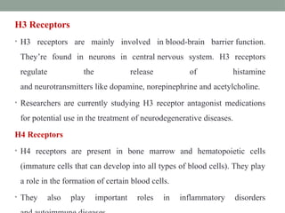 H3 Receptors
• H3 receptors are mainly involved in blood-brain barrier function.
They’re found in neurons in central nervous system. H3 receptors
regulate the release of histamine
and neurotransmitters like dopamine, norepinephrine and acetylcholine.
• Researchers are currently studying H3 receptor antagonist medications
for potential use in the treatment of neurodegenerative diseases.
H4 Receptors
• H4 receptors are present in bone marrow and hematopoietic cells
(immature cells that can develop into all types of blood cells). They play
a role in the formation of certain blood cells.
• They also play important roles in inflammatory disorders
 