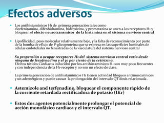 Efectos adversos
 Los antihistamínicos H1 de primera generación tales como
  clorfeniramina, difenhidramina, hidroxizina, y prometazina se unen a los receptores H1 y
  bloquean el efecto neurotransmisor de la histamina en el sistema nervioso central

 Lipofilicidad, peso molecular relativamente bajo, y la falta de reconocimiento por parte
  de la bomba de eflujo de P-glicoproteína que se expresa en las superficies luminales de
  células endoteliales no fenestradas de la vasculatura del sistema nervioso central

-   Su propensión a ocupar receptores H1 del sistema nervioso central varía desde
    ninguno de fexofenadina y el 30 por ciento de la cetirizina.
    Efectos tóxicos Cardiacos inducidos por los antihistamínicos H1 son muy poco frecuentes
    y con independencia de la H1-receptor y no son un efecto de clase.
-
    La primera generación de antihistamínicos H1 tienen actividad bloqueo antimuscarínicos
    y un adrenérgicos y puede causar la prolongación del intervalo QT dosis relacionada .

 Astemizole and terfenadine, bloquear el componente rápido de
    la corriente retardada rectificadora de potasio (IKr)

 Estos dos agentes potencialmente prolongar el potencial de
    acción monofásico cardiaca y el intervalo QT.
 