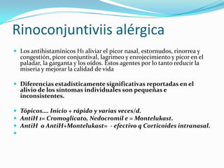 Rinoconjuntiviis alérgica
 Los antihistamínicos H1 aliviar el picor nasal, estornudos, rinorrea y
  congestión, picor conjuntival, lagrimeo y enrojecimiento y picor en el
  paladar, la garganta y los oídos. Estos agentes por lo tanto reducir la
  miseria y mejorar la calidad de vida

 Diferencias estadísticamente significativas reportadas en el
  alivio de los síntomas individuales son pequeñas e
  inconsistentes.

 Tópicos…. Inicio + rápido y varias veces/d.
 AntiH 1= Cromoglicato, Nedocromil e = Montelukast.
 AntiH o AntiH+Montelukast= - efectivo q Corticoides intranasal.

 