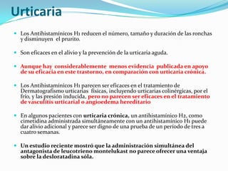 Urticaria
 Los Antihistamínicos H1 reducen el número, tamaño y duración de las ronchas
  y disminuyen el prurito.

 Son eficaces en el alivio y la prevención de la urticaria aguda.

 Aunque hay considerablemente menos evidencia publicada en apoyo
  de su eficacia en este trastorno, en comparación con urticaria crónica.

 Los Antihistamínicos H1 parecen ser eficaces en el tratamiento de
  Dermatografismo urticarias físicas, incluyendo urticarias colinérgicas, por el
  frío, y las presión inducida, pero no parecen ser eficaces en el tratamiento
  de vasculitis urticarial o angioedema hereditario

 En algunos pacientes con urticaria crónica, un antihistamínico H2, como
  cimetidina administrada simultáneamente con un antihistamínico H1 puede
  dar alivio adicional y parece ser digno de una prueba de un período de tres a
  cuatro semanas.

 Un estudio reciente mostró que la administración simultánea del
  antagonista de leucotrieno montelukast no parece ofrecer una ventaja
  sobre la desloratadina sóla.
 