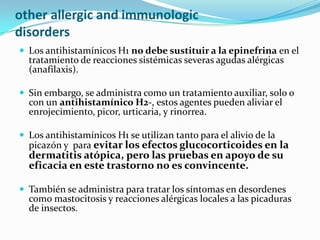 other allergic and immunologic
disorders
 Los antihistamínicos H1 no debe sustituir a la epinefrina en el
  tratamiento de reacciones sistémicas severas agudas alérgicas
  (anafilaxis).

 Sin embargo, se administra como un tratamiento auxiliar, solo o
  con un antihistamínico H2-, estos agentes pueden aliviar el
  enrojecimiento, picor, urticaria, y rinorrea.

 Los antihistamínicos H1 se utilizan tanto para el alivio de la
  picazón y para evitar los efectos glucocorticoides en la
  dermatitis atópica, pero las pruebas en apoyo de su
  eficacia en este trastorno no es convincente.

 También se administra para tratar los síntomas en desordenes
  como mastocitosis y reacciones alérgicas locales a las picaduras
  de insectos.
 