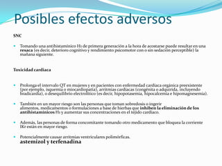 Posibles efectos adversos
SNC

   Tomando una antihistamínico H1 de primera generación a la hora de acostarse puede resultar en una
    resaca (es decir, deterioro cognitivo y rendimiento psicomotor con o sin sedación perceptible) la
    mañana siguiente.


Toxicidad cardiaca


   Prolonga el intervalo QT en mujeres y en pacientes con enfermedad cardíaca orgánica preexistente
    (por ejemplo, isquemia o miocardiopatía), arritmias cardíacas (congénita o adquirida, incluyendo
    bradicardia), o desequilibrio electrolítico (es decir, hipopotasemia, hipocalcemia e hipomagnesemia).

   También en un mayor riesgo son las personas que toman sobredosis o ingerir
    alimentos, medicamentos o formulaciones a base de hierbas que inhiben la eliminación de los
    antihistamínicos H1 y aumentar sus concentraciones en el tejido cardíaco.

   Además, las personas de forma concomitante tomando otro medicamento que bloquea la corriente
    IKr están en mayor riesgo.

   Potencialmente causar arritmias ventriculares polimórficas.
    astemizol y terfenadina
 