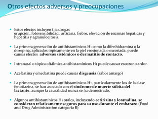 Otros efectos adversos y preocupaciones


 Estos efectos incluyen fija drogas
  erupción, fotosensibilidad, urticaria, fiebre, elevación de enzimas hepáticas y
  hepatitis y agranulocitosis.

 La primera generación de antihistamínicos H1 como la difenhidramina o la
  doxepina, aplicados tópicamente en la piel erosionada o excoriada, puede
  causar efectos adversos sistémicos o dermatitis de contacto.

 Intranasal o tópica oftálmica antihistamínicos H1 puede causar escozor o ardor.

 Azelastina y emedastina puede causar disgeusia (sabor amargo)

 La primera generación de antihistamínicos H1, particularmente los de la clase
  fenotiazina, se han asociado con el síndrome de muerte súbita del
  lactante, aunque la causalidad nunca se ha demostrado.

 Algunos antihistamínicos H1 orales, incluyendo cetirizina y loratadina, se
  consideran relativamente seguros para su uso durante el embarazo (Food
  and Drug Administration categoría B)
 