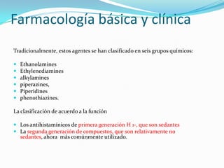 Farmacología básica y clínica
Tradicionalmente, estos agentes se han clasificado en seis grupos químicos:

   Ethanolamines
   Ethylenediamines
   alkylamines
   piperazines,
   Piperidines
   phenothiazines.

La clasificación de acuerdo a la función

 Los antihistamínicos de primera generación H 1-, que son sedantes
 La segunda generación de compuestos, que son relativamente no
  sedantes, ahora más comúnmente utilizado.
 
