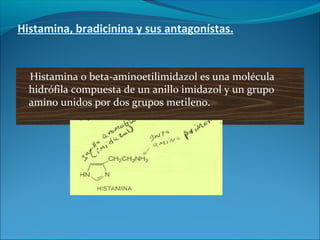Histamina, bradicinina y sus antagonístas.
Histamina o beta-aminoetilimidazol es una molécula
hidrófila compuesta de un anillo imidazol y un grupo
amino unidos por dos grupos metileno.
 