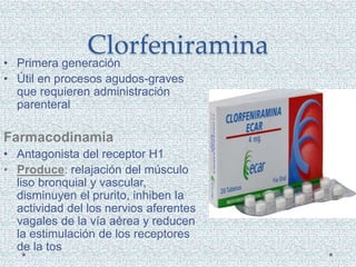 Clorfeniramina
• Primera generación
• Útil en procesos agudos-graves
que requieren administración
parenteral
Farmacodinamia
• Antagonista del receptor H1
• Produce: relajación del músculo
liso bronquial y vascular,
disminuyen el prurito, inhiben la
actividad del los nervios aferentes
vagales de la vía aérea y reducen
la estimulación de los receptores
de la tos
 