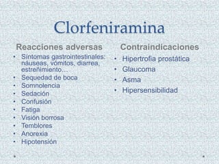 Clorfeniramina
Reacciones adversas Contraindicaciones
• Síntomas gastrointestinales:
náuseas, vómitos, diarrea,
estreñimiento…
• Sequedad de boca
• Somnolencia
• Sedación
• Confusión
• Fatiga
• Visión borrosa
• Temblores
• Anorexia
• Hipotensión
• Hipertrofia prostática
• Glaucoma
• Asma
• Hipersensibilidad
 