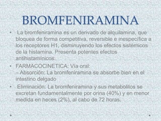 BROMFENIRAMINA
• La bromfeniramina es un derivado de alquilamina, que
bloquea de forma competitiva, reversible e inespecífica a
los receptores H1, disminuyendo los efectos sistémicos
de la histamina. Presenta potentes efectos
antihistamínicos.
• FARMACOCINETICA: Vía oral:
– Absorción: La bromfeniramina se absorbe bien en el
intestino delgado
• Eliminación: La bromfeniramina y sus metabolitos se
excretan fundamentalmente por orina (40%) y en menor
medida en heces (2%), al cabo de 72 horas.
 