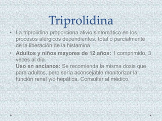 Triprolidina
• La triprolidina proporciona alivio sintomático en los
procesos alérgicos dependientes, total o parcialmente
de la liberación de la histamina
• Adultos y niños mayores de 12 años: 1 comprimido, 3
veces al día.
Uso en ancianos: Se recomienda la misma dosis que
para adultos, pero sería aconsejable monitorizar la
función renal y/o hepática. Consultar al médico.
 
