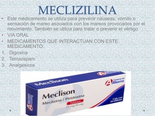 MECLIZILINA
• Este medicamento se utiliza para prevenir náuseas, vómito o
sensación de mareo asociados con los mareos provocados por el
movimiento. También se utiliza para tratar o prevenir el vértigo
• VIA ORAL
• MEDICAMENTOS QUE INTERACTUAN CON ESTE
MEDICAMENTO:
1. Digoxina
2. Temazepam
3. Analgesicos
 