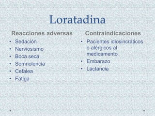 Loratadina
Reacciones adversas Contraindicaciones
• Sedación
• Nerviosismo
• Boca seca
• Somnolencia
• Cefalea
• Fatiga
• Pacientes idiosincráticos
o alérgicos al
medicamento
• Embarazo
• Lactancia
 