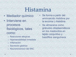 Histamina
• Se forma a partir del
aminoácido histidina por
la enzima L-histidina
• Se almacena como
gránulos citoplasmáticos
en los mastocitos en
tejido conjuntivo y
basófilos sanguíneos
• Mediador químico
• Interviene en
procesos
fisiológicos, tales
como:
o Reacciones alérgicas
o Hipersensibilidad inmediata
o Inflamación
o Secreción gástrica
o Neurotransmisor del SNC
 