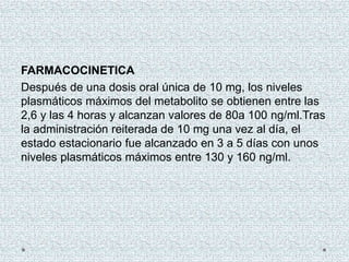 FARMACOCINETICA
Después de una dosis oral única de 10 mg, los niveles
plasmáticos máximos del metabolito se obtienen entre las
2,6 y las 4 horas y alcanzan valores de 80a 100 ng/ml.Tras
la administración reiterada de 10 mg una vez al día, el
estado estacionario fue alcanzado en 3 a 5 días con unos
niveles plasmáticos máximos entre 130 y 160 ng/ml.
 
