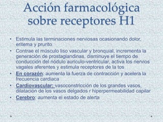 Acción farmacológica
sobre receptores H1
• Estimula las terminaciones nerviosas ocasionando dolor,
eritema y prurito
• Contrae el músculo liso vascular y bronquial, incrementa la
generación de prostaglandinas, disminuye el tiempo de
conducción del nódulo auriculo-ventricular, activa los nervios
vagales aferentes y estimula receptores de la tos
• En corazón: aumenta la fuerza de contracción y acelera la
frecuencia cardiaca
• Cardiovascular: vasoconstricción de los grandes vasos,
dilatación de los vasos delgados r hiperpermeabilidad capilar
• Cerebro: aumenta el estado de alerta
 