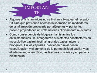 • Algunos antihistamínicos no se limitan a bloquear el receptor
H1 sino que previenen además la liberación de mediadores
de la inflamación provocada por alérgenos y, por tanto,
poseen propiedades antiinflamatorias clínicamente relevantes
• Como consecuencia de bloquear la histamina los
antihistamínicos H1 antagonizan sus efectos constrictores en
musculo liso gastrointestinal, grandes vasos, útero y
bronquios. En los capilares previenen o revierten la
vasodilatación y el aumento de la permeabilidad capilar y asi
el edema angioneurotico, las lesiones urticarias y en parte la
hipotensión
IMPORTAN
TE
 