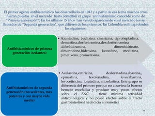 El primer agente antihistamínico fue desarrollado en 1942 y a partir de esa fecha muchos otros
fueron puestos en el mercado hasta constituir el grupo antihistamínico conocido como de
“Primera generación”; En los últimos 15 años han venido apareciendo en el mercado los así
llamados de “Segunda generación”, que difieren de los primeros. En Colombia están aprobados
los siguientes:
• Azantadina, buclizina, cinarizina, ciproheptadina,
clemastina,clorfeniramina,dexclorferinamina
,difenhidramina, dimenhidrinato,
dimentideno,hidroxina, ketotifeno, meclizina,
pimetixeno, prometaxina.
Antihistamínicos de primera
generación (sedantes)
• Azelastina,cetirizina, desloratadina,ebastina,,
epinastina, fexofenadina, levocabastina,
levocetiricina, loratadina, mizolastina. Este grupo se
diferencia del primero porque no atraviesa la barrera
hemato encefálica y produce muy pocos efectos
sobre el SNC , tiene minima actividad
anticolinérgica y no posee efectos sobre el tracto
gastrointestinal ni eficacia antiemetica
Antihistamínicos de segunda
generación (no sedantes, mas
potentes y con mayor vida
media)
 