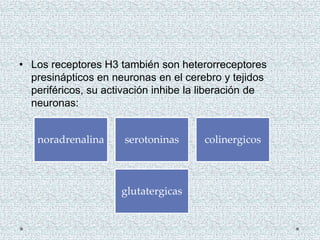 • Los receptores H3 también son heterorreceptores
presinápticos en neuronas en el cerebro y tejidos
periféricos, su activación inhibe la liberación de
neuronas:
noradrenalina serotoninas colinergicos
glutatergicas
 