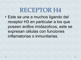 RECEPTOR H4
• Este se une a muchos ligando del
receptor H3 en particular a los que
poseen anillos imidazolicos, este se
expresan células con funciones
inflamatorias o inmunitarias.
 
