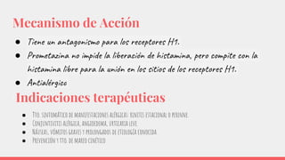 Mecanismo de Acción
● Tiene un antagonismo para los receptores H1.
● Prometazina no impide la liberación de histamina, pero compite con la
histamina libre para la unión en los sitios de los receptores H1.
● Antialérgico
Indicaciones terapéuticas
● Tto. sintomático de manifestaciones alérgicas: rinitis estacional o perenne.
● Conjuntivitis alérgica, angioedema, urticaria leve.
● Náuseas, vómitos graves y prolongados de etiología conocida.
● Prevención y tto. de mareo cinético
 