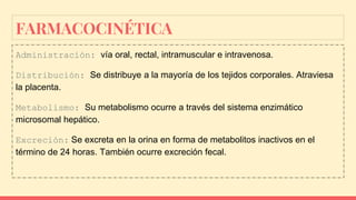 FARMACOCINÉTICA
Administración: vía oral, rectal, intramuscular e intravenosa.
Distribución: Se distribuye a la mayoría de los tejidos corporales. Atraviesa
la placenta.
Metabolismo: Su metabolismo ocurre a través del sistema enzimático
microsomal hepático.
Excreción: Se excreta en la orina en forma de metabolitos inactivos en el
término de 24 horas. También ocurre excreción fecal.
 