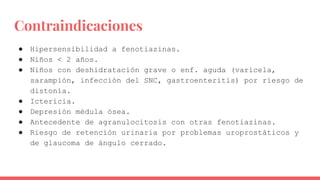 Contraindicaciones
● Hipersensibilidad a fenotiazinas.
● Niños < 2 años.
● Niños con deshidratación grave o enf. aguda (varicela,
sarampión, infección del SNC, gastroenteritis) por riesgo de
distonía.
● Ictericia.
● Depresión médula ósea.
● Antecedente de agranulocitosis con otras fenotiazinas.
● Riesgo de retención urinaria por problemas uroprostáticos y
de glaucoma de ángulo cerrado.
 