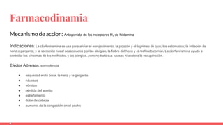 Farmacodinamia
Mecanismo de accion: Antagonista de los receptores H1 de histamina
Indicaciones: La clorfeniramina se usa para aliviar el enrojecimiento, la picazón y el lagrimeo de ojos; los estornudos; la irritación de
nariz o garganta; y la secreción nasal ocasionados por las alergias, la fiebre del heno y el resfriado común. La clorfeniramina ayuda a
controlar los síntomas de los resfriados y las alergias, pero no trata sus causas ni acelera la recuperación.
Efectos Adversos: somnolencia
● sequedad en la boca, la nariz y la garganta
● náuseas
● vómitos
● pérdida del apetito
● estreñimiento
● dolor de cabeza
● aumento de la congestión en el pecho
 