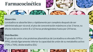 Farmacocinética
Absorción:
Loratadina se absorbe bien y rápidamente por completo después de ser
administrada por vía oral, el pico de concentración máxima es a las 1 horas, su
efecto máximo es entre 8 a 12 horas prolongándose hasta por 24 horas.
Distribución:
El grado de unión a las proteínas plasmáticas de Loratadina es elevado (97% a
99%), siendo ligeramente inferior la capacidad de unión de su metabolito activo
(73% a 76%), desloratadina (DL)
 