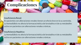 Complicaciones
Insuficiencia Renal:
En pacientes con alteraciones renales tienen un efecto leve en la su semivida.
La hemodiálisis no afecta la farmacocinética de loratadina ni de su metabolito
activo en pacientes con alteraciones renales crónicas.
Insuficiencia Hepática:
La hemodiálisis no afecta la farmacocinética de loratadina ni de su metabolito
activo en pacientes con alteraciones renales crónicas.
 
