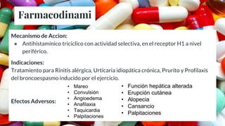 Farmacodinami
a
Mecanismo de Accion:
● Antihistamínico tricíclico con actividad selectiva, en el receptor H1 a nivel
periférico.
Indicaciones:
Tratamiento para Rinitis alérgica, Urticaria idiopática crónica, Prurito y Profilaxis
del broncoespasmo inducido por el ejercicio.
Efectos Adversos:
• Función hepática alterada
• Erupción cutánea
• Alopecia
• Cansancio
• Palpitaciones
• Mareo
• Convulsión
• Angioedema
• Anafilaxia
• Taquicardia
• Palpitaciones
 