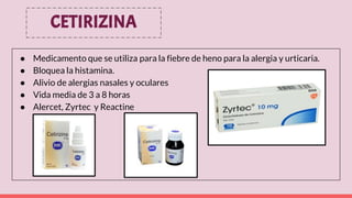 CETIRIZINA
● Medicamento que se utiliza para la fiebre de heno para la alergia y urticaria.
● Bloquea la histamina.
● Alivio de alergias nasales y oculares
● Vida media de 3 a 8 horas
● Alercet, Zyrtec y Reactine
 