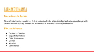 FARMACODINAMIA
Mecanismo de Acción
Tiene afinidad con los receptores H1 de la histamina. Inhibe la fase inicial de la alergia, reduce la migración
de células inflamatorias y la liberación de mediadores asociados con la respuesta tardía.
Efectos Adversos
★ Cansancio Excesivo
★ Sequedad en la boca
★ Dolor de estómago
★ Diarrea
★ Vómitos
★ Somnolencia
 