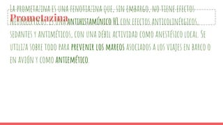 Prometazina
La prometazina es una fenotiazina que, sin embargo, no tiene efectos
neurolépticos. Es una antihistamínico H1 con efectos anticolinérgicos,
sedantes y antiméticos, con una débil actividad como anestésico local. Se
utiliza sobre todo para prevenir los mareos asociados a los viajes en barco o
en avión y como antiemético.
 