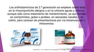 Los antihistamínicos de 2.ª generación se emplean sobre todo
en la rinoconjuntivitis alérgica y en la urticaria aguda y crónica,
aunque sólo como tratamiento de mantenimiento, ya que existen
en comprimidos, gotas o jarabes, en aerosoles nasales y en
colirio, pero carecen de presentaciones por vía intramuscular o
intravenosa.
Jáuregui Presa, I., et al. «Antihistamínicos y descongestivos». En A. Peláez e I. Dávila, eds. Tratado de alergología. Madrid: Ergon, 2007
 