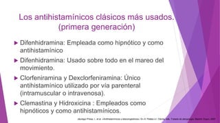 Los antihistamínicos clásicos más usados.
(primera generación)
 Difenhidramina: Empleada como hipnótico y como
antihistamínico
 Difenhidramina: Usado sobre todo en el mareo del
movimiento.
 Clorfeniramina y Dexclorfeniramina: Único
antihistamínico utilizado por vía parenteral
(intramuscular o intravenosa).
 Clemastina y Hidroxicina : Empleados como
hipnóticos y como antihistamínicos.
Jáuregui Presa, I., et al. «Antihistamínicos y descongestivos». En A. Peláez e I. Dávila, eds. Tratado de alergología. Madrid: Ergon, 2007
 