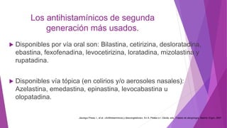 Los antihistamínicos de segunda
generación más usados.
 Disponibles por vía oral son: Bilastina, cetirizina, desloratadina,
ebastina, fexofenadina, levocetirizina, loratadina, mizolastina y
rupatadina.
 Disponibles vía tópica (en colirios y/o aerosoles nasales):
Azelastina, emedastina, epinastina, levocabastina u
olopatadina.
Jáuregui Presa, I., et al. «Antihistamínicos y descongestivos». En A. Peláez e I. Dávila, eds. Tratado de alergología. Madrid: Ergon, 2007
 