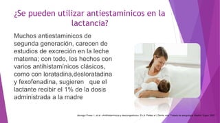 ¿Se pueden utilizar antiestaminicos en la
lactancia?
Muchos antiestaminicos de
segunda generación, carecen de
estudios de excreción en la leche
materna; con todo, los hechos con
varios antihistamínicos clásicos,
como con loratadina,desloratadina
y fexofenadina, sugieren que el
lactante recibir el 1% de la dosis
administrada a la madre
Jáuregui Presa, I., et al. «Antihistamínicos y descongestivos». En A. Peláez e I. Dávila, eds. Tratado de alergología. Madrid: Ergon, 2007
 