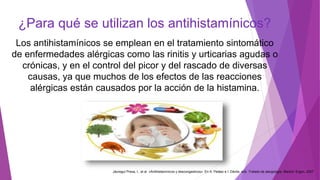 ¿Para qué se utilizan los antihistamínicos?
Los antihistamínicos se emplean en el tratamiento sintomático
de enfermedades alérgicas como las rinitis y urticarias agudas o
crónicas, y en el control del picor y del rascado de diversas
causas, ya que muchos de los efectos de las reacciones
alérgicas están causados por la acción de la histamina.
Jáuregui Presa, I., et al. «Antihistamínicos y descongestivos». En A. Peláez e I. Dávila, eds. Tratado de alergología. Madrid: Ergon, 2007
 