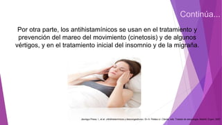 Continúa...
Por otra parte, los antihistamínicos se usan en el tratamiento y
prevención del mareo del movimiento (cinetosis) y de algunos
vértigos, y en el tratamiento inicial del insomnio y de la migraña.
Jáuregui Presa, I., et al. «Antihistamínicos y descongestivos». En A. Peláez e I. Dávila, eds. Tratado de alergología. Madrid: Ergon, 2007
 