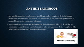 ANTIHISTAMINICOS
• Los antihistamínicos son fármacos que bloquean los receptores de la histamina
reduciendo o eliminando sus efectos. La histamina es un mediador químico que el
cuerpo libera en las reacciones alérgicas.
• Aunque existen cuatro tipos de receptores de la histamina, H1, H2, H3 y H4, se
conoce comúnmente como antihistamínicos a los antagonistas de los receptores H1,
relacionados con la rinitis o dermatitis alérgica.
 