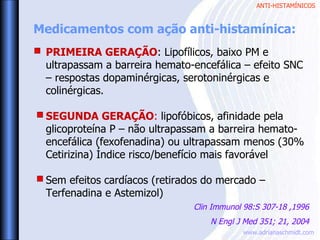 ANTI-HISTAMÍNICOS
www.adrianaschmidt.com
PRIMEIRA GERAÇÃO: Lipofílicos, baixo PM e
ultrapassam a barreira hemato-encefálica – efeito SNC
– respostas dopaminérgicas, serotoninérgicas e
colinérgicas.
SEGUNDA GERAÇÃO: lipofóbicos, afinidade pela
glicoproteína P – não ultrapassam a barreira hemato-
encefálica (fexofenadina) ou ultrapassam menos (30%
Cetirizina) Índice risco/benefício mais favorável
Sem efeitos cardíacos (retirados do mercado –
Terfenadina e Astemizol)
Medicamentos com ação anti-histamínica:
Clin Immunol 98:S 307-18 ,1996
N Engl J Med 351; 21, 2004
 