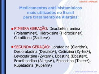 ANTI-HISTAMÍNICOS
www.adrianaschmidt.com
PIMEIRA GERAÇÃO: Dexclorfeniramina
(PolaramineR
), Hidroxizina (HidroxizineR
),
Cetotifeno (ZaditenR
)
SEGUNDA GERAÇÃO: Loratadina (ClaritinR
),
Desloratadina (DesalexR
), Cetirizina (ZyrtecR
),
Levocetirizina (ZyxenR
), Ebastina (EbastelR
),
Fexofenadina (AllegraR
), Epinastina (TalercR
),
Rupatadina (RupafinR
)
Medicamentos anti-histamínicos
mais utilizados no Brasil
para tratamento de Alergias:
 