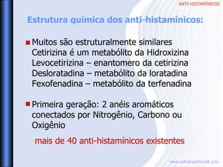 ANTI-HISTAMÍNICOS
www.adrianaschmidt.com
Muitos são estruturalmente similares
Cetirizina é um metabólito da Hidroxizina
Levocetirizina – enantomero da cetirizina
Desloratadina – metabólito da loratadina
Fexofenadina – metabólito da terfenadina
Primeira geração: 2 anéis aromáticos
conectados por Nitrogênio, Carbono ou
Oxigênio
Estrutura química dos anti-histamínicos:
mais de 40 anti-histamínicos existentes
 