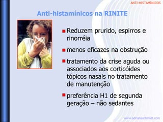 ANTI-HISTAMÍNICOS
www.adrianaschmidt.com
Anti-histamínicos na RINITE
Reduzem prurido, espirros e
rinorréia
menos eficazes na obstrução
tratamento da crise aguda ou
associados aos corticóides
tópicos nasais no tratamento
de manutenção
preferência H1 de segunda
geração – não sedantes
 