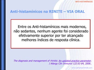 ANTI-HISTAMÍNICOS
www.adrianaschmidt.com
Anti-histamínicos na RINITE – VIA ORAL
Entre os Anti-histamínicos mais modernos,
não sedantes, nenhum agente foi considerado
efetivamente superior por ter alcançado
melhores índices de resposta clínica.
The diagnosis and management of rhinitis: An updated practice parameter.
J Allergy Clin Immunol 122:S1-84, 2008..
 
