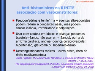 ANTI-HISTAMÍNICOS
www.adrianaschmidt.com
Anti-histamínicos na RINITE
associação com vasoconstritores:
Pseudoefedrina e fenilefrina – agentes alfa-agonistas
podem reduzir a congestão nasal, mas podem
causar insônia, irritabilidade e palpitações
Usar com cautela em idosos e crianças pequenas
(cautela<6anos, não usar em< 2anos), ou hx de
arritmia cardíaca, angina, doença cerebrovascular,
hipertensão, glaucoma ou hipertireoidismo
Descongestionantes tópicos – curto prazo, risco de
rinite medicamentosa
The diagnosis and management of rhinitis: An updated practice parameter.
J Allergy Clin Immunol 122:S1-84, 2008.
Johns Hopkins: The Harriet Lane Handbook: a manual for Pediatric House
Officers, 17 th Ed, 2005.
 